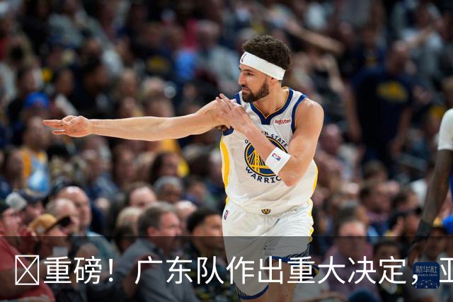 ‍重磅！广东队作出重大决定，亚帅正式放弃徐杰！