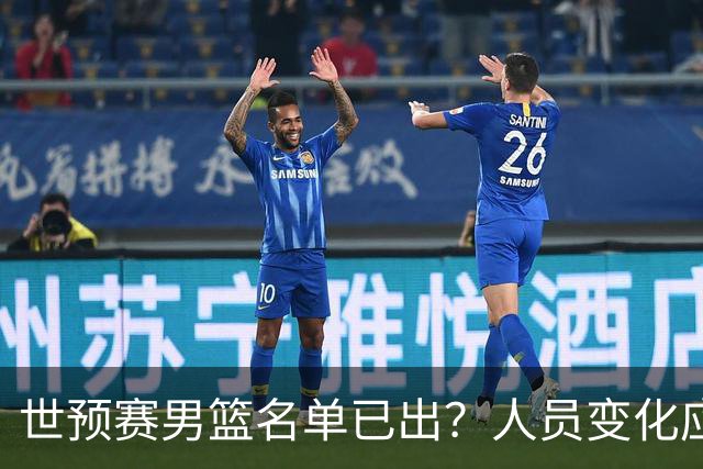 世预赛男篮名单已出？人员变化应该不大 周琦赵睿大概率回归