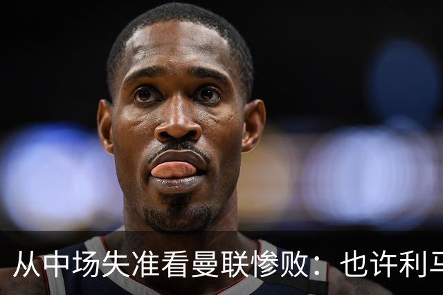 从中场失准看曼联惨败：也许利马的批评真是对的