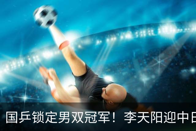 国乒锁定男双冠军！李天阳迎中日对决，张本美和逆转蒯曼再战陈熠