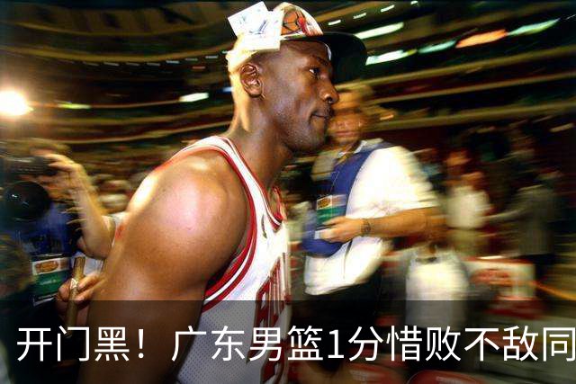 开门黑！广东男篮1分惜败不敌同曦，徐杰16+5弗格17+5+3，郭昊文23分