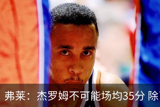 弗莱：杰罗姆不可能场均35分 除了哈登谁能涨分那么多的