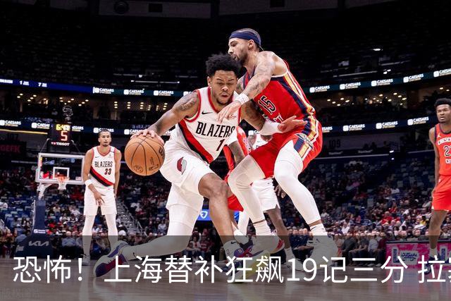 恐怖！上海替补狂飙19记三分 拉塞尔引领三人20+