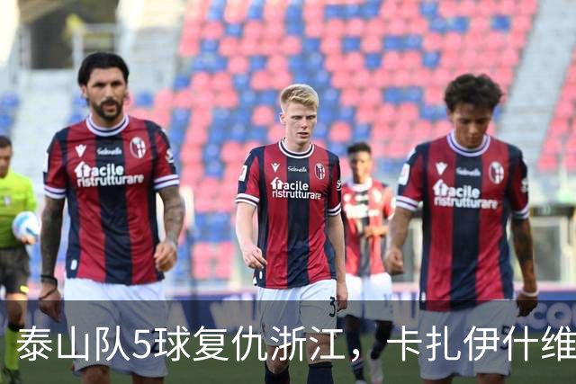 泰山队5球复仇浙江，卡扎伊什维利双响，克雷桑踢丢勺子点球