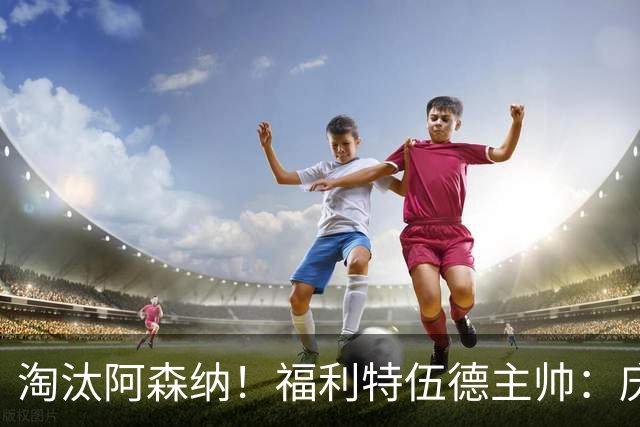 淘汰阿森纳！福利特伍德主帅：庆祝时有人把我脖子弄伤 太开心了