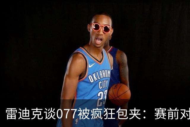 雷迪克谈077被疯狂包夹：赛前对方主帅就说想搜集素材 他们做到了