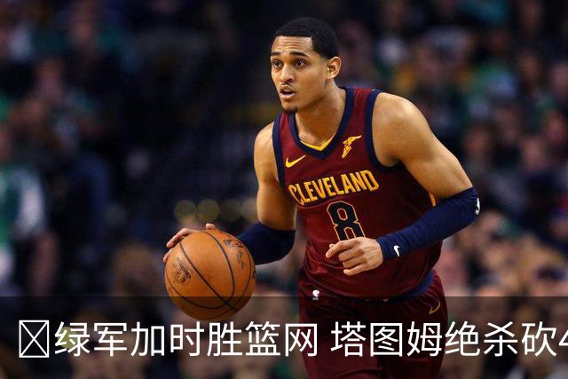 🏀绿军加时胜篮网 塔图姆绝杀砍40+8 乔治20+7 小波特27+12