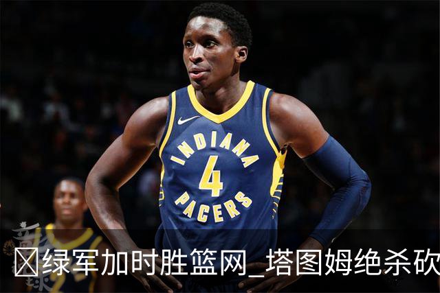 🏀绿军加时胜篮网 塔图姆绝杀砍40+8 乔治20+7 小波特27+12