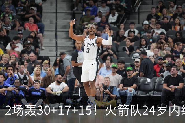 2场轰30+17+15！火箭队24岁内线继续进化，3600万年薪真香，斯通立功了