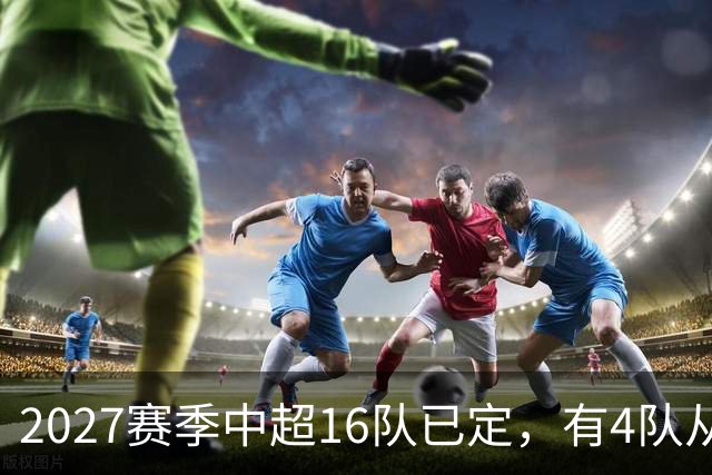 2027赛季中超16队已定，有4队从未缺席，仅一同城德比，南通重返中超