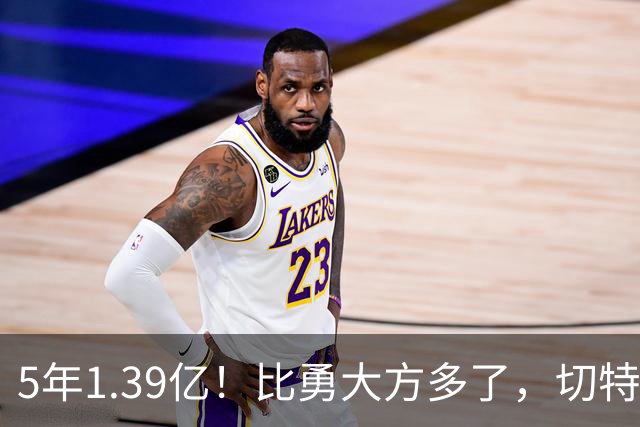 5年1.39亿！比勇大方多了，切特难了……